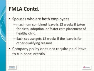 FMLA Contd.
• Spouses who are both employees
  – maximum combined leave is 12 weeks if taken
    for birth, adoption, or foster care placement of
    healthy child.
  – Each spouse gets 12 weeks if the leave is for
    other qualifying reasons.
• Company policy does not require paid leave
  to run concurrently
 