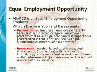 Equal Employment Opportunity
• ASARCO is an Equal Employment Opportunity
  Employer
• What is Discrimination and Harassment?
  – Discrimination: treating an employee differently
    because of a protected category; employment
    practices that have a significant adverse impact on a
    protected class that is not justified by an job
    qualification or other business necessity.
  – Harassment: conduct based on any protected
    characteristic (not just sex) which creates
    intimidating, offensive, or hostile work environment
    or that interferes with job performance. Harassment
    is a form of discrimination.
 