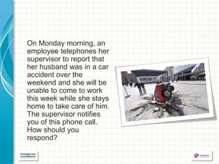 On Monday morning, an
employee telephones her
supervisor to report that
her husband was in a car
accident over the
weekend and she will be
unable to come to work
this week while she stays
home to take care of him.
The supervisor notifies
you of this phone call.
How should you
respond?
 