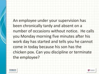 An employee under your supervision has
been chronically tardy and absent on a
number of occasions without notice. He calls
you Monday morning five minutes after his
work day has started and tells you he cannot
come in today because his son has the
chicken pox. Can you discipline or terminate
the employee?
 