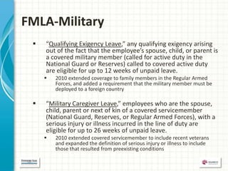 FMLA-Military
    “Qualifying Exigency Leave,” any qualifying exigency arising
     out of the fact that the employee’s spouse, child, or parent is
     a covered military member (called for active duty in the
     National Guard or Reserves) called to covered active duty
     are eligible for up to 12 weeks of unpaid leave.
        2010 extended coverage to family members in the Regular Armed
         Forces, and added a requirement that the military member must be
         deployed to a foreign country

    “Military Caregiver Leave,” employees who are the spouse,
     child, parent or next of kin of a covered servicemember
     (National Guard, Reserves, or Regular Armed Forces), with a
     serious injury or illness incurred in the line of duty are
     eligible for up to 26 weeks of unpaid leave.
        2010 extended covered servicemember to include recent veterans
         and expanded the definition of serious injury or illness to include
         those that resulted from preexisting conditions
 