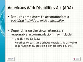 Americans With Disabilities Act (ADA)

• Requires employers to accommodate a
  qualified individual with a disability.

• Depending on the circumstances, a
  reasonable accommodation may include
  – Unpaid medical leave
  – Modified or part-time schedule (adjusting arrival or
    departure times, providing periodic breaks, etc.)
 
