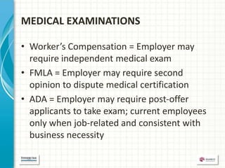 MEDICAL EXAMINATIONS

• Worker’s Compensation = Employer may
  require independent medical exam
• FMLA = Employer may require second
  opinion to dispute medical certification
• ADA = Employer may require post-offer
  applicants to take exam; current employees
  only when job-related and consistent with
  business necessity
 