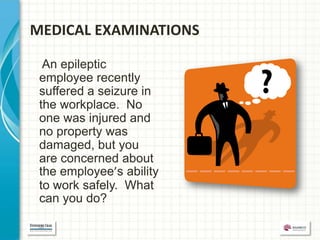 MEDICAL EXAMINATIONS

  An epileptic
 employee recently
 suffered a seizure in
 the workplace. No
 one was injured and
 no property was
 damaged, but you
 are concerned about
 the employee’s ability
 to work safely. What
 can you do?
 