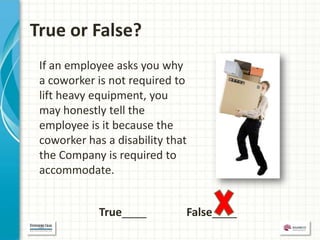 True or False?
 If an employee asks you why
 a coworker is not required to
 lift heavy equipment, you
 may honestly tell the
 employee is it because the
 coworker has a disability that
 the Company is required to
 accommodate.


             True____         False____
 