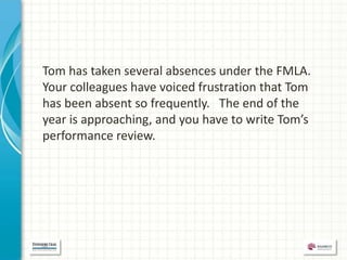 Tom has taken several absences under the FMLA.
Your colleagues have voiced frustration that Tom
has been absent so frequently. The end of the
year is approaching, and you have to write Tom’s
performance review.
 