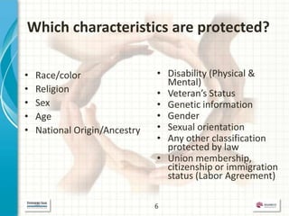 Which characteristics are protected?

•   Race/color                 • Disability (Physical &
                                 Mental)
•   Religion                   • Veteran’s Status
•   Sex                        • Genetic information
•   Age                        • Gender
•   National Origin/Ancestry   • Sexual orientation
                               • Any other classification
                                 protected by law
                               • Union membership,
                                 citizenship or immigration
                                 status (Labor Agreement)

                               6
 
