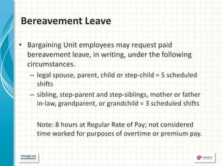 Bereavement Leave

• Bargaining Unit employees may request paid
  bereavement leave, in writing, under the following
  circumstances.
   – legal spouse, parent, child or step-child = 5 scheduled
     shifts
   – sibling, step-parent and step-siblings, mother or father
     in-law, grandparent, or grandchild = 3 scheduled shifts

     Note: 8 hours at Regular Rate of Pay; not considered
     time worked for purposes of overtime or premium pay.
 