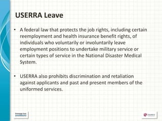 USERRA Leave
• A federal law that protects the job rights, including certain
  reemployment and health insurance benefit rights, of
  individuals who voluntarily or involuntarily leave
  employment positions to undertake military service or
  certain types of service in the National Disaster Medical
  System.

• USERRA also prohibits discrimination and retaliation
  against applicants and past and present members of the
  uniformed services.
 