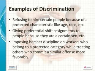 Examples of Discrimination
• Refusing to hire certain people because of a
  protected characteristic like age, race, etc.
• Giving preferential shift assignments to
  people because they are a certain sex, etc.
• Imposing harsher discipline on workers who
  belong to a protected category while treating
  others who commit a similar offense more
  favorably.
 