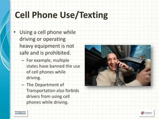 Cell Phone Use/Texting
• Using a cell phone while
  driving or operating
  heavy equipment is not
  safe and is prohibited.
   – For example, multiple
     states have banned the use
     of cell phones while
     driving.
   – The Department of
     Transportation also forbids
     drivers from using cell
     phones while driving.
 