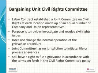 Bargaining Unit Civil Rights Committee

• Labor Contract established a Joint Committee on Civil
  Rights at each location made up of an equal number of
  Company and Union representatives.
• Purpose is to review, investigate and resolve civil rights
  issues
• Does not change the normal operation of the
  grievance procedure
• Joint Committee has no jurisdiction to initiate, file or
  process grievances
• Still have a right to file a grievance in accordance with
  the terms set forth in the Civil Rights Committee policy
 