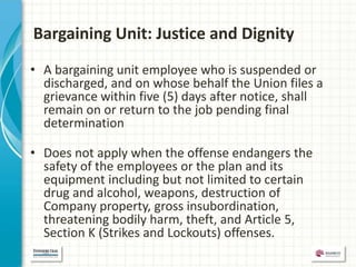 Bargaining Unit: Justice and Dignity
• A bargaining unit employee who is suspended or
  discharged, and on whose behalf the Union files a
  grievance within five (5) days after notice, shall
  remain on or return to the job pending final
  determination

• Does not apply when the offense endangers the
  safety of the employees or the plan and its
  equipment including but not limited to certain
  drug and alcohol, weapons, destruction of
  Company property, gross insubordination,
  threatening bodily harm, theft, and Article 5,
  Section K (Strikes and Lockouts) offenses.
 