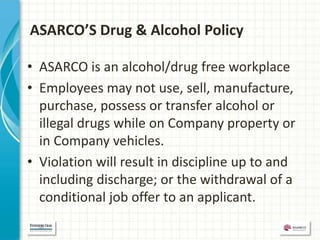 ASARCO’S Drug & Alcohol Policy

• ASARCO is an alcohol/drug free workplace
• Employees may not use, sell, manufacture,
  purchase, possess or transfer alcohol or
  illegal drugs while on Company property or
  in Company vehicles.
• Violation will result in discipline up to and
  including discharge; or the withdrawal of a
  conditional job offer to an applicant.
 