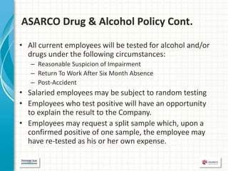 ASARCO Drug & Alcohol Policy Cont.

• All current employees will be tested for alcohol and/or
  drugs under the following circumstances:
   – Reasonable Suspicion of Impairment
   – Return To Work After Six Month Absence
   – Post-Accident
• Salaried employees may be subject to random testing
• Employees who test positive will have an opportunity
  to explain the result to the Company.
• Employees may request a split sample which, upon a
  confirmed positive of one sample, the employee may
  have re-tested as his or her own expense.
 