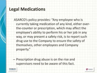 Legal Medications

  ASARCO’s policy provides: “Any employee who is
   currently taking medication of any kind, either over-
   the-counter or prescription, which may affect the
   employee’s ability to perform his or her job in any
   way, or may present a safety risk, is to report such
   drug use to the Company to ensure the safety of
   themselves, other employees and Company
   property.”

 – Prescription drug abuse is on the rise and
   supervisors need to be aware of this fact.
 