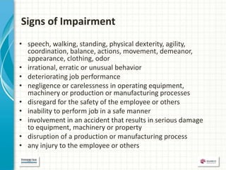 Signs of Impairment
• speech, walking, standing, physical dexterity, agility,
  coordination, balance, actions, movement, demeanor,
  appearance, clothing, odor
• irrational, erratic or unusual behavior
• deteriorating job performance
• negligence or carelessness in operating equipment,
  machinery or production or manufacturing processes
• disregard for the safety of the employee or others
• inability to perform job in a safe manner
• involvement in an accident that results in serious damage
  to equipment, machinery or property
• disruption of a production or manufacturing process
• any injury to the employee or others
 