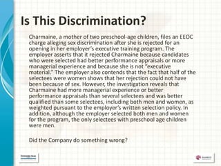 Is This Discrimination?
 Charmaine, a mother of two preschool-age children, files an EEOC
 charge alleging sex discrimination after she is rejected for an
 opening in her employer’s executive training program. The
 employer asserts that it rejected Charmaine because candidates
 who were selected had better performance appraisals or more
 managerial experience and because she is not “executive
 material.” The employer also contends that the fact that half of the
 selectees were women shows that her rejection could not have
 been because of sex. However, the investigation reveals that
 Charmaine had more managerial experience or better
 performance appraisals than several selectees and was better
 qualified than some selectees, including both men and women, as
 weighted pursuant to the employer’s written selection policy. In
 addition, although the employer selected both men and women
 for the program, the only selectees with preschool age children
 were men.

 Did the Company do something wrong?
 