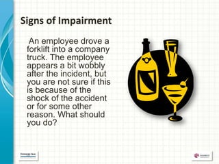 Signs of Impairment
  An employee drove a
 forklift into a company
 truck. The employee
 appears a bit wobbly
 after the incident, but
 you are not sure if this
 is because of the
 shock of the accident
 or for some other
 reason. What should
 you do?
 