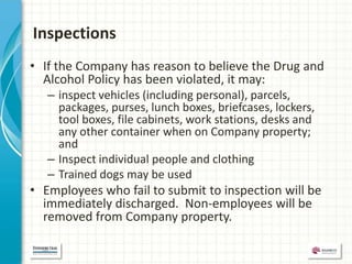 Inspections
• If the Company has reason to believe the Drug and
  Alcohol Policy has been violated, it may:
   – inspect vehicles (including personal), parcels,
     packages, purses, lunch boxes, briefcases, lockers,
     tool boxes, file cabinets, work stations, desks and
     any other container when on Company property;
     and
   – Inspect individual people and clothing
   – Trained dogs may be used
• Employees who fail to submit to inspection will be
  immediately discharged. Non-employees will be
  removed from Company property.
 