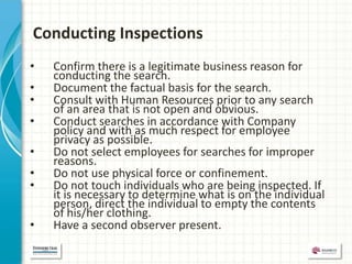 Conducting Inspections
•   Confirm there is a legitimate business reason for
    conducting the search.
•   Document the factual basis for the search.
•   Consult with Human Resources prior to any search
    of an area that is not open and obvious.
•   Conduct searches in accordance with Company
    policy and with as much respect for employee
    privacy as possible.
•   Do not select employees for searches for improper
    reasons.
•   Do not use physical force or confinement.
•   Do not touch individuals who are being inspected. If
    it is necessary to determine what is on the individual
    person, direct the individual to empty the contents
    of his/her clothing.
•   Have a second observer present.
 