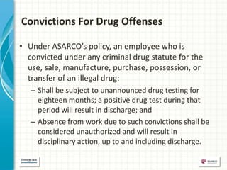 Convictions For Drug Offenses

• Under ASARCO’s policy, an employee who is
  convicted under any criminal drug statute for the
  use, sale, manufacture, purchase, possession, or
  transfer of an illegal drug:
   – Shall be subject to unannounced drug testing for
     eighteen months; a positive drug test during that
     period will result in discharge; and
   – Absence from work due to such convictions shall be
     considered unauthorized and will result in
     disciplinary action, up to and including discharge.
 