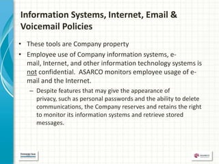 Information Systems, Internet, Email &
Voicemail Policies
• These tools are Company property
• Employee use of Company information systems, e-
  mail, Internet, and other information technology systems is
  not confidential. ASARCO monitors employee usage of e-
  mail and the Internet.
   – Despite features that may give the appearance of
     privacy, such as personal passwords and the ability to delete
     communications, the Company reserves and retains the right
     to monitor its information systems and retrieve stored
     messages.
 