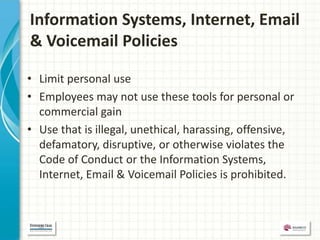 Information Systems, Internet, Email
& Voicemail Policies

• Limit personal use
• Employees may not use these tools for personal or
  commercial gain
• Use that is illegal, unethical, harassing, offensive,
  defamatory, disruptive, or otherwise violates the
  Code of Conduct or the Information Systems,
  Internet, Email & Voicemail Policies is prohibited.
 