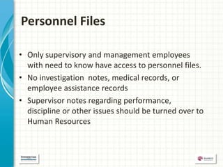 Personnel Files

• Only supervisory and management employees
  with need to know have access to personnel files.
• No investigation notes, medical records, or
  employee assistance records
• Supervisor notes regarding performance,
  discipline or other issues should be turned over to
  Human Resources
 