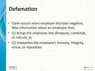 Defamation

• Claim occurs when employer discloses negative,
  false information about an employee that:
• (1) brings the employee into disrepute, contempt,
  or ridicule, or
• (2) impeaches the employee’s honesty, integrity,
  virtue, or reputation
 
