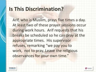 Is This Discrimination?
 Arif, who is Muslim, prays five times a day.
 At least two of these prayer sessions occur
 during work hours. Arif requests that his
 breaks be scheduled so he can pray at the
 appropriate times. His supervisor
 refuses, remarking “we pay you to
 work, not to pray. Leave the religious
 observances for your own time.”
 