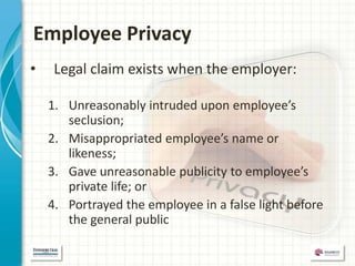 Employee Privacy
•    Legal claim exists when the employer:

    1. Unreasonably intruded upon employee’s
       seclusion;
    2. Misappropriated employee’s name or
       likeness;
    3. Gave unreasonable publicity to employee’s
       private life; or
    4. Portrayed the employee in a false light before
       the general public
 