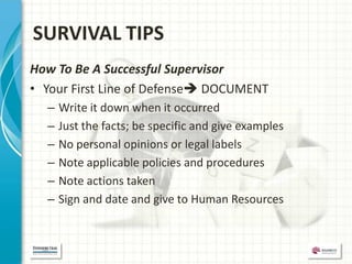 SURVIVAL TIPS
How To Be A Successful Supervisor
• Your First Line of Defense DOCUMENT
  –   Write it down when it occurred
  –   Just the facts; be specific and give examples
  –   No personal opinions or legal labels
  –   Note applicable policies and procedures
  –   Note actions taken
  –   Sign and date and give to Human Resources
 