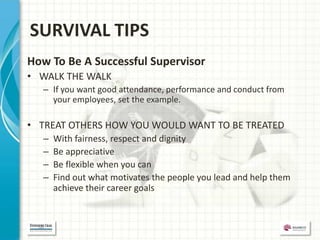 SURVIVAL TIPS
How To Be A Successful Supervisor
• WALK THE WALK
  – If you want good attendance, performance and conduct from
    your employees, set the example.

• TREAT OTHERS HOW YOU WOULD WANT TO BE TREATED
  –   With fairness, respect and dignity
  –   Be appreciative
  –   Be flexible when you can
  –   Find out what motivates the people you lead and help them
      achieve their career goals
 