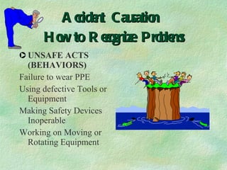 Accident Causation  How to Recognize Problems UNSAFE ACTS (BEHAVIORS) Failure to wear PPE Using defective Tools or Equipment Making Safety Devices Inoperable Working on Moving or Rotating Equipment 