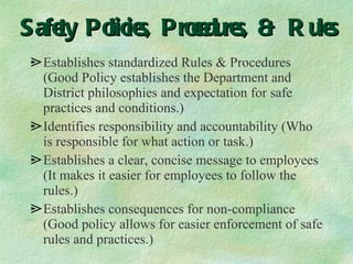 Safety Policies, Procedures, & Rules Establishes standardized Rules & Procedures (Good Policy establishes the Department and District philosophies and expectation for safe practices and conditions.) Identifies responsibility and accountability (Who is responsible for what action or task.) Establishes a clear, concise message to employees (It makes it easier for employees to follow the rules.) Establishes consequences for non-compliance (Good policy allows for easier enforcement of safe rules and practices.) 