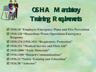 OSHA Mandatory Training Requirements 1910.38 “Employee Emergency Plans and Fire Prevention 1910.120 “Hazardous Waste Operations/Emergency Response 1910.134 (1926.103) “Respiratory Protection” 1910.151 “Medical Service and First Aid” 1910.1000 “Toxic Materials” 1910.1200 “Hazard Communications” 1926.21 “Safety Training and Education” 1926.58 “Asbestos” 