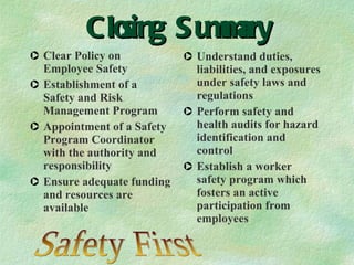 Closing Summary Clear Policy on Employee Safety Establishment of a Safety and Risk Management Program Appointment of a Safety Program Coordinator with the authority and responsibility Ensure adequate funding and resources are available Understand duties, liabilities, and exposures under safety laws and regulations Perform safety and health audits for hazard identification and control Establish a worker safety program which fosters an active participation from employees Safety First 