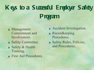 Keys to a Successful Employer Safety Program Management Commitment and Involvement. Safety Committee. Safety & Health Training. First Aid Procedures. Accident Investigation. Recordkeeping Procedures. Safety Rules, Policies, and Procedures. 