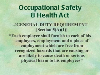 Occupational Safety & Health Act GENERAL DUTY REQUIREMENT [Section 5(A)(1)] “ Each employer shall furnish to each of his employees, employment and a place of employment which are free from recognized hazards that are causing or are likely to cause death or serious physical harm to his employees” 