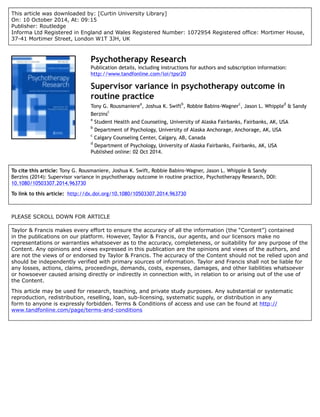 This article was downloaded by: [Curtin University Library]
On: 10 October 2014, At: 09:15
Publisher: Routledge
Informa Ltd Registered in England and Wales Registered Number: 1072954 Registered office: Mortimer House,
37-41 Mortimer Street, London W1T 3JH, UK
Psychotherapy Research
Publication details, including instructions for authors and subscription information:
http://www.tandfonline.com/loi/tpsr20
Supervisor variance in psychotherapy outcome in
routine practice
Tony G. Rousmaniere
a
, Joshua K. Swift
b
, Robbie Babins-Wagner
c
, Jason L. Whipple
d
& Sandy
Berzins
c
a
Student Health and Counseling, University of Alaska Fairbanks, Fairbanks, AK, USA
b
Department of Psychology, University of Alaska Anchorage, Anchorage, AK, USA
c
Calgary Counseling Center, Calgary, AB, Canada
d
Department of Psychology, University of Alaska Fairbanks, Fairbanks, AK, USA
Published online: 02 Oct 2014.
To cite this article: Tony G. Rousmaniere, Joshua K. Swift, Robbie Babins-Wagner, Jason L. Whipple & Sandy
Berzins (2014): Supervisor variance in psychotherapy outcome in routine practice, Psychotherapy Research, DOI:
10.1080/10503307.2014.963730
To link to this article: http://dx.doi.org/10.1080/10503307.2014.963730
PLEASE SCROLL DOWN FOR ARTICLE
Taylor & Francis makes every effort to ensure the accuracy of all the information (the “Content”) contained
in the publications on our platform. However, Taylor & Francis, our agents, and our licensors make no
representations or warranties whatsoever as to the accuracy, completeness, or suitability for any purpose of the
Content. Any opinions and views expressed in this publication are the opinions and views of the authors, and
are not the views of or endorsed by Taylor & Francis. The accuracy of the Content should not be relied upon and
should be independently verified with primary sources of information. Taylor and Francis shall not be liable for
any losses, actions, claims, proceedings, demands, costs, expenses, damages, and other liabilities whatsoever
or howsoever caused arising directly or indirectly in connection with, in relation to or arising out of the use of
the Content.
This article may be used for research, teaching, and private study purposes. Any substantial or systematic
reproduction, redistribution, reselling, loan, sub-licensing, systematic supply, or distribution in any
form to anyone is expressly forbidden. Terms & Conditions of access and use can be found at http://
www.tandfonline.com/page/terms-and-conditions
 