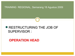 RESTRUCTURING THE JOB OF
SUPERVISOR :
OPERATION HEAD
TRAINING REGIONAL, Semarang 18 Agustus 2009
 