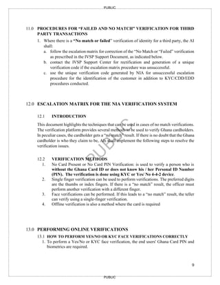 9
PUBLIC
PUBLIC
11.0 PROCEDURES FOR “FAILED AND NO MATCH” VERIFICATION FOR THIRD
PARTY TRANSACTIONS
1. Where there is a “No match or failed” verification of identity for a third party, the AI
shall:
a. follow the escalation matrix for correction of the “No Match or “Failed” verification
as prescribed in the IVSP Support Document, as indicated below.
b. contact the IVSP Support Center for rectification and generation of a unique
verification code if the escalation matrix procedure was unsuccessful.
c. use the unique verification code generated by NIA for unsuccessful escalation
procedure for the identification of the customer in addition to KYC/CDD/EDD
procedures conducted.
12.0 ESCALATION MATRIX FOR THE NIA VERIFICATION SYSTEM
12.1 INTRODUCTION
This document highlights the techniques that can be used in cases of no match verifications.
The verification platform provides several methods to be used to verify Ghana cardholders.
In peculiar cases, the cardholder gets a “no match” result. If there is no doubt that the Ghana
cardholder is who they claim to be, AIs shall implement the following steps to resolve the
verification issues.
12.2 VERIFICATION METHODS
1. No Card Present or No Card PIN Verification: is used to verify a person who is
without the Ghana Card ID or does not know his / her Personal ID Number
(PIN). The verification is done using KYC or Yes/ No 4-4-2 device.
2. Single finger verification can be used to perform verifications. The preferred digits
are the thumbs or index fingers. If there is a “no match” result, the officer must
perform another verification with a different finger.
3. Face verifications can be performed. If this leads to a “no match” result, the teller
can verify using a single-finger verification.
4. Offline verification is also a method where the card is required
13.0 PERFORMING ONLINE VERIFICATIONS
13.1 HOW TO PERFORM YES/NO OR KYC FACE VERIFICATIONS CORRECTLY
1. To perform a Yes/No or KYC face verification, the end users' Ghana Card PIN and
biometrics are required.
 