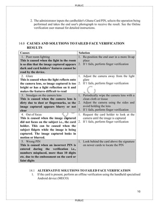 10
PUBLIC
PUBLIC
2. The administrator inputs the cardholder's Ghana Card PIN, selects the operation being
performed and takes the end user's photograph to receive the result. See the Online
verification user manual for detailed instructions.
14.0 CAUSES AND SOLUTIONS TO FAILED FACE VERIFICATION
RESULTS
Causes Solution
1. Poor room lighting
This is caused when the light in the room
is so dim that the image captured appears
dark and card holders’ features cannot be
read by the device.
1. Re-position the end user in a more lit-up
place
2. If 1 fails, perform finger verification
2. Glare
This is caused when the light reflects onto
the camera lens, so image captured is too
bright or has a light reflection on it and
makes the features difficult to read
1. Adjust the camera away from the light
glare
2. If 1 fails, perform finger verification
3. Smudges on the camera lens
This is caused when the camera lens is
dirty due to dust or fingermarks, so the
image captured appears blurry or not
clear
1. Periodically wipe the camera lens with a
clean cloth or tissue
2. Adjust the camera using the sides and
avoid holding the lens
3. If 1 fails, perform finger verification
4. Out of focus
This is caused when the image captured
did not focus on the subject i.e., the card
holder. This can be caused when the
subject fidgets while the image is being
captured. The image captured looks in
motion or blurred.
1. Request the card holder to look at the
camera until the image is captured
2. If 1 fails, perform finger verification
5. Wrong PIN
This is caused when an incorrect PIN is
entered during the verification i.e.,
numbers misplaced, more than 10 digits
etc. due to the embossment on the card or
faint digits
1. Look behind the card above the signature
on newer cards to locate the PIN
14.1 ALTERNATIVE SOLUTIONS TO FAILED FACE VERIFICATION
1. If the card is present, perform an offline verification using the handheld specialised
Android device (MECO)
 