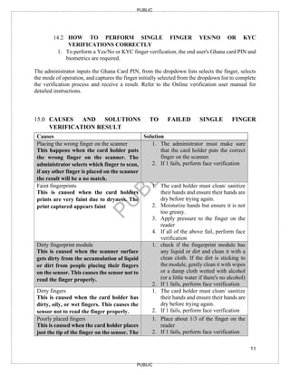 11
PUBLIC
PUBLIC
14.2 HOW TO PERFORM SINGLE FINGER YES/NO OR KYC
VERIFICATIONS CORRECTLY
1. To perform a Yes/No or KYC finger verification, the end user's Ghana card PIN and
biometrics are required.
The administrator inputs the Ghana Card PIN, from the dropdown lists selects the finger, selects
the mode of operation, and captures the finger initially selected from the dropdown list to complete
the verification process and receive a result. Refer to the Online verification user manual for
detailed instructions.
15.0 CAUSES AND SOLUTIONS TO FAILED SINGLE FINGER
VERIFICATION RESULT
Causes Solution
1. Placing the wrong finger on the scanner
This happens when the card holder puts
the wrong finger on the scanner. The
administrator selects which finger to scan,
if any other finger is placed on the scanner
the result will be a no match.
1. The administrator must make sure
that the card holder puts the correct
finger on the scanner.
2. If 1 fails, perform face verification
2. Faint fingerprints
This is caused when the card holders
prints are very faint due to dryness. The
print captured appears faint
1. The card holder must clean/ sanitize
their hands and ensure their hands are
dry before trying again.
2. Moisturize hands but ensure it is not
too greasy.
3. Apply pressure to the finger on the
reader
4. If all of the above fail, perform face
verification
3. Dirty fingerprint module
This is caused when the scanner surface
gets dirty from the accumulation of liquid
or dirt from people placing their fingers
on the sensor. This causes the sensor not to
read the finger properly.
1. check if the fingerprint module has
any liquid or dirt and clean it with a
clean cloth. If the dirt is sticking to
the module, gently clean it with wipes
or a damp cloth wetted with alcohol
(or a little water if there's no alcohol)
2. If 1 fails, perform face verification
4. Dirty fingers
This is caused when the card holder has
dirty, oily, or wet fingers. This causes the
sensor not to read the finger properly.
1. The card holder must clean/ sanitize
their hands and ensure their hands are
dry before trying again.
2. If 1 fails, perform face verification
5. Poorly placed fingers
This is caused when the card holder places
just the tip of the finger on the sensor. The
1. Place about 1/3 of the finger on the
reader
2. If 1 fails, perform face verification
 