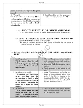 12
PUBLIC
PUBLIC
sensor is unable to capture the print
properly
6. Wrong PIN
This is caused when an incorrect PIN is
used during the verification i.e., numbers
misplaced, more than 10 digits etc. due to
the embossment on the card or faintly
printed digits
1. Look behind the card above signature
on the newer card to locate the PIN
15.1.1 ALTERNATIVE SOLUTIONS TO FAILED FINGER VERIFICATION
1. If the card is present, perform an offline verification using the MECO device.
15.2 HOW TO PERFORM NO CARD PRESENT (4-4-2) YES/NO OR KYC
FINGER VERIFICATIONS CORRECTLY
1. To perform a no-card Yes/No or KYC finger verification, the end users' 10
fingerprints shall be captured
16.0 CAUSES AND SOLUTIONS TO FAILED NO CARD PRESENT VERIFICATION
RESULT
Causes Solution
1. Faint fingerprints
This is caused when the card
holders prints are very faint due
to dryness. The print captured
appears faint
1. The card holder must clean/ sanitize
their hands and ensure their hands are
dry before trying again.
2. Moisturize hands but ensure it is not too
greasy.
3. Apply pressure to the finger on the
reader
2. Dirty fingerprint module
This is caused when the scanner
surface gets dirty from the
accumulation of liquid or dirt
from people placing their fingers
on the sensor. This causes the
sensor not to read the finger
properly.
1. check if the fingerprint module has any
liquid or dirt and clean it with a clean
cloth. If the dirt is sticking to the
module, gently clean it with wipes or a
damp cloth wetted with alcohol (or little
water if there's no alcohol)
3. Dirty fingers
This is caused when the card
holder has dirty, oily, or wet
fingers. This causes the sensor
not to read the finger properly.
1. The card holder must clean/ sanitize
their hands and ensure their hands are
dry before trying again.
 