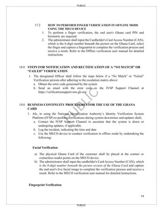 14
PUBLIC
PUBLIC
17.2 HOW TO PERFORM FINGER VERIFICATION IN OFFLINE MODE
USING THE MECO DEVICE
1. To perform a finger verification, the end user's Ghana card PIN and
biometric are required.
2. The administrator shall input the Cardholder's Card Access Number (CAN),
which is the 6-digit number beneath the picture on the Ghana Card, select
the finger and capture a fingerprint to complete the verification process and
receive a result. Refer to the Offline verification user manual for detailed
instructions
18.0 STEPS FOR NOTIFICATION AND RECTIFICATION OF A “NO MATCH” OR
“FAILED” VERIFICATION
1. The designated Officer shall follow the steps below if a “No Match” or “Failed”
Verification persists after adhering to the escalation matrix above:
a. Obtain the error code generated by the system
b. Send an email with the error code to the IVSP Support Channel at
https://verificationsupport.ims.gh.org/
19.0 BUSINESS CONTINUITY PROCEDURES FOR THE USE OF THE GHANA
CARD
1. AIs, in using the National Identification Authority’s Identity Verification System
Platform (IVSP) to perform verifications during system downtimes and updates shall;
a. Contact the IVSP Support Channel to ascertain that the system is down or
undergoing updates, if applicable.
b. Log the incident, indicating the time and date
c. Use the MECO device to conduct verification in offline mode by undertaking the
following:
Facial Verification
a) The physical Ghana Card of the customer shall be placed at the contact or
contactless reader points on the MECO device.
b) The administrator shall input the cardholder's Card Access Number (CAN), which
is the 6-digit number beneath the picture section of the Ghana Card and capture
the end user's live facial image to complete the verification process and receive a
result. Refer to the MECO verification user manual for detailed instructions.
Fingerprint Verification
 