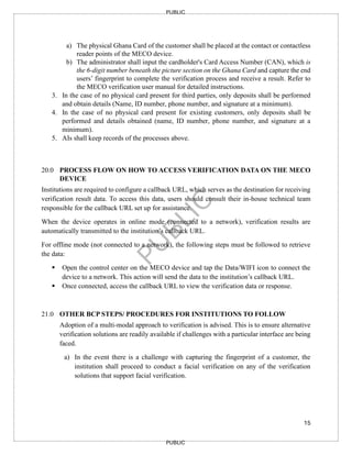 15
PUBLIC
PUBLIC
a) The physical Ghana Card of the customer shall be placed at the contact or contactless
reader points of the MECO device.
b) The administrator shall input the cardholder's Card Access Number (CAN), which is
the 6-digit number beneath the picture section on the Ghana Card and capture the end
users’ fingerprint to complete the verification process and receive a result. Refer to
the MECO verification user manual for detailed instructions.
3. In the case of no physical card present for third parties, only deposits shall be performed
and obtain details (Name, ID number, phone number, and signature at a minimum).
4. In the case of no physical card present for existing customers, only deposits shall be
performed and details obtained (name, ID number, phone number, and signature at a
minimum).
5. AIs shall keep records of the processes above.
20.0 PROCESS FLOW ON HOW TO ACCESS VERIFICATION DATA ON THE MECO
DEVICE
Institutions are required to configure a callback URL, which serves as the destination for receiving
verification result data. To access this data, users should consult their in-house technical team
responsible for the callback URL set up for assistance.
When the device operates in online mode (connected to a network), verification results are
automatically transmitted to the institution’s callback URL.
For offline mode (not connected to a network), the following steps must be followed to retrieve
the data:
▪ Open the control center on the MECO device and tap the Data/WIFI icon to connect the
device to a network. This action will send the data to the institution’s callback URL.
▪ Once connected, access the callback URL to view the verification data or response.
21.0 OTHER BCP STEPS/ PROCEDURES FOR INSTITUTIONS TO FOLLOW
Adoption of a multi-modal approach to verification is advised. This is to ensure alternative
verification solutions are readily available if challenges with a particular interface are being
faced.
a) In the event there is a challenge with capturing the fingerprint of a customer, the
institution shall proceed to conduct a facial verification on any of the verification
solutions that support facial verification.
 