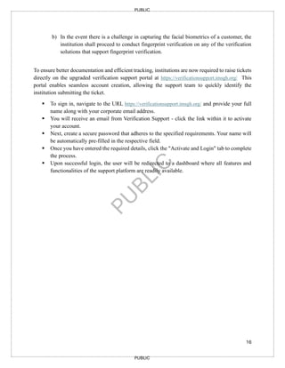 16
PUBLIC
PUBLIC
b) In the event there is a challenge in capturing the facial biometrics of a customer, the
institution shall proceed to conduct fingerprint verification on any of the verification
solutions that support fingerprint verification.
To ensure better documentation and efficient tracking, institutions are now required to raise tickets
directly on the upgraded verification support portal at https://verificationsupport.imsgh.org/ This
portal enables seamless account creation, allowing the support team to quickly identify the
institution submitting the ticket.
▪ To sign in, navigate to the URL https://verificationsupport.imsgh.org/ and provide your full
name along with your corporate email address.
▪ You will receive an email from Verification Support - click the link within it to activate
your account.
▪ Next, create a secure password that adheres to the specified requirements. Your name will
be automatically pre-filled in the respective field.
▪ Once you have entered the required details, click the "Activate and Login" tab to complete
the process.
▪ Upon successful login, the user will be redirected to a dashboard where all features and
functionalities of the support platform are readily available.
 