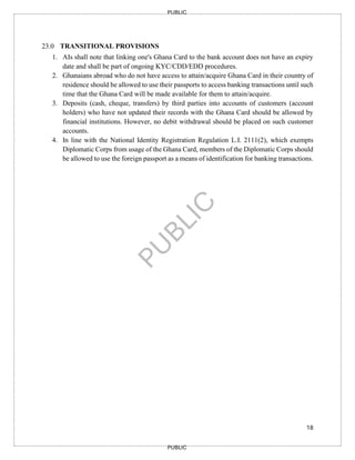 18
PUBLIC
PUBLIC
23.0 TRANSITIONAL PROVISIONS
1. AIs shall note that linking one's Ghana Card to the bank account does not have an expiry
date and shall be part of ongoing KYC/CDD/EDD procedures.
2. Ghanaians abroad who do not have access to attain/acquire Ghana Card in their country of
residence should be allowed to use their passports to access banking transactions until such
time that the Ghana Card will be made available for them to attain/acquire.
3. Deposits (cash, cheque, transfers) by third parties into accounts of customers (account
holders) who have not updated their records with the Ghana Card should be allowed by
financial institutions. However, no debit withdrawal should be placed on such customer
accounts.
4. In line with the National Identity Registration Regulation L.I. 2111(2), which exempts
Diplomatic Corps from usage of the Ghana Card, members of the Diplomatic Corps should
be allowed to use the foreign passport as a means of identification for banking transactions.
 